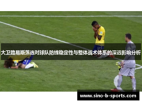 大卫路易斯落选对球队防线稳定性与整体战术体系的深远影响分析