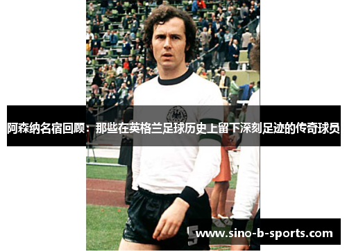 阿森纳名宿回顾：那些在英格兰足球历史上留下深刻足迹的传奇球员