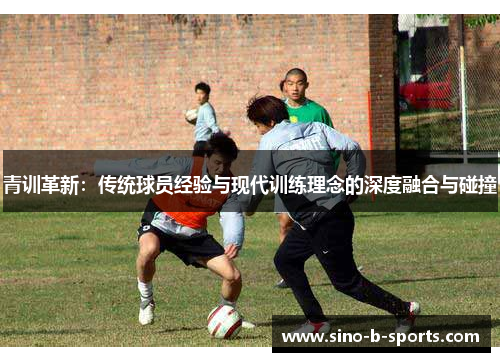 青训革新：传统球员经验与现代训练理念的深度融合与碰撞