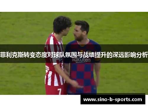 菲利克斯转变态度对球队氛围与战绩提升的深远影响分析