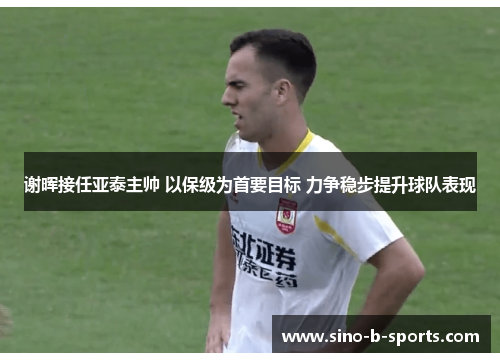 谢晖接任亚泰主帅 以保级为首要目标 力争稳步提升球队表现