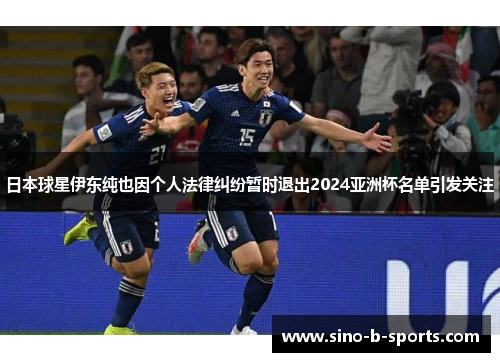日本球星伊东纯也因个人法律纠纷暂时退出2024亚洲杯名单引发关注