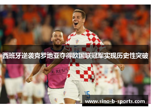 西班牙逆袭克罗地亚夺得欧国联冠军实现历史性突破